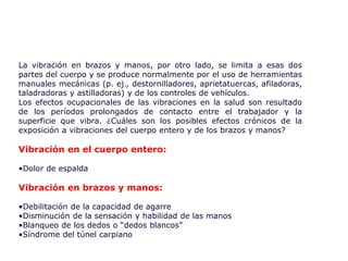 La vibración en brazos y manos, por otro lado, se limita a esas dos
partes del cuerpo y se produce normalmente por el uso de herramientas
manuales mecánicas (p. ej., destornilladores, aprietatuercas, afiladoras,
taladradoras y astilladoras) y de los controles de vehículos.
Los efectos ocupacionales de las vibraciones en la salud son resultado
de los períodos prolongados de contacto entre el trabajador y la
superficie que vibra. ¿Cuáles son los posibles efectos crónicos de la
exposición a vibraciones del cuerpo entero y de los brazos y manos?
Vibración en el cuerpo entero:
•Dolor de espalda
Vibración en brazos y manos:
•Debilitación de la capacidad de agarre
•Disminución de la sensación y habilidad de las manos
•Blanqueo de los dedos o “dedos blancos”
•Síndrome del túnel carpiano
 