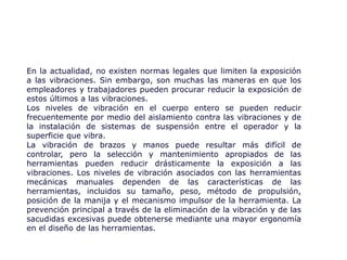 En la actualidad, no existen normas legales que limiten la exposición
a las vibraciones. Sin embargo, son muchas las maneras en que los
empleadores y trabajadores pueden procurar reducir la exposición de
estos últimos a las vibraciones.
Los niveles de vibración en el cuerpo entero se pueden reducir
frecuentemente por medio del aislamiento contra las vibraciones y de
la instalación de sistemas de suspensión entre el operador y la
superficie que vibra.
La vibración de brazos y manos puede resultar más difícil de
controlar, pero la selección y mantenimiento apropiados de las
herramientas pueden reducir drásticamente la exposición a las
vibraciones. Los niveles de vibración asociados con las herramientas
mecánicas manuales dependen de las características de las
herramientas, incluidos su tamaño, peso, método de propulsión,
posición de la manija y el mecanismo impulsor de la herramienta. La
prevención principal a través de la eliminación de la vibración y de las
sacudidas excesivas puede obtenerse mediante una mayor ergonomía
en el diseño de las herramientas.
 