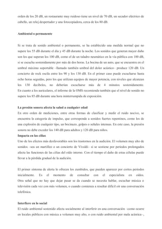 orden de los 20 dB, un restaurante muy ruidoso tiene un nivel de 70 dB, un secador eléctrico de
cabello, un reloj despertador y una fotocopiadora, cerca de los 80 dB.
Ambiental o permanente
Si se trata de sonido ambiental o permanente, se ha establecido una medida normal que no
supere los 55 dB durante el día y 45 dB durante la noche. Los sonidos que generan mayor daño
son los que superan los 100 dB, como el de un taladro neumático en la vía pública con 100 dB,
si se escucha sostenidamente por más de dos horas. La bocina de un auto, que se encuentra en el
umbral máximo soportable –llamado también umbral del dolor acústico– produce 120 dB. Un
concierto de rock oscila entre los 90 y los 130 dB. En el primer caso puede escucharse hasta
ocho horas seguidas, pero los que utilizan equipos de mayor potencia, con niveles que alcanzan
los 130 decibeles, no deberían escucharse más de 4 minutos sostenidamente.
En cuanto a los auriculares, el informe de la OMS recomienda también que el nivel de sonido no
supere los 85 dB durante una hora ininterrumpida de exposición.
La presión sonora afecta la salud a cualquier edad
En otro orden de mediciones, entre otras formas de clasificar y medir el ruido nocivo, se
encuentra la categoría de impulso, que corresponde a sonidos fuertes repentinos, como los de
una explosión de cualquier tipo, un bocinazo, golpes o señales intensas. En este caso, la presión
sonora no debe exceder los 140 dB para adultos y 120 dB para niños.
Impacta en las cilias
Uno de los efectos más desfavorables son los trastornos en la audición. El volumen muy alto de
sonidos –sea un martilleo o un concierto de Vivaldi– si se sostiene por períodos prolongados
afecta las funciones de las cilias del oído interno. Con el tiempo el daño de estas células puede
llevar a la pérdida gradual de la audición.
El primer síntoma de alerta lo ofrecen los zumbidos, que pueden aparecer por cortos períodos
inicialmente. Es el momento de consultar con el especialista en oídos.
Otra señal que no hay que dejar pasar se da cuando se necesita hablar, escuchar música o
televisión cada vez con más volumen, o cuando comienza a resultar difícil oír una conversación
telefónica.
Interfiere en lo social
El ruido ambiental sostenido afecta socialmente al interferir en una conversación –como ocurre
en locales públicos con música a volumen muy alto, o con ruido ambiental por mala acústica–,
 