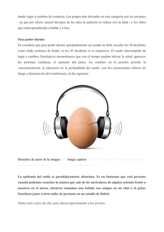 dando lugar a cambios de conducta. Los grupos más afectados en esta categoría son los ancianos
–ya que por efecto natural del paso de los años la audición se reduce con la edad– y los niños
que están aprendiendo a hablar y a leer.
Para poder dormir
Se considera que para poder dormir apropiadamente un sonido no debe exceder los 30 decibeles
como ruido continuo de fondo, ni los 45 decibeles si es sorpresivo. El sueño interrumpido da
lugar a cambios fisiológicos momentáneos que con el tiempo pueden afectar la salud: aparecen
las arritmias cardíacas, el aumento del pulso, los cambios en la presión arterial, la
vasoconstricción, la alteración en la profundidad del sueño, con los consecuentes efectos de
fatiga y disminución del rendimiento, al día siguiente.
Derechos de autor de la imagenOMSImage captionLa OMS recomienda no utilizar durante más
i a un nivel bajo. A todo volumen, sólo cuatro minutos.
La epidemia del ruido es paradójicamente silenciosa. Es un fantasma que está presente
cuando podemos escuchar la música que sale de los auriculares de alguien sentado frente a
nosotros en el metro, mientras tomamos una bebida con amigos en un club o al gritar
frenéticos junto a otros miles de personas en un estadio de fútbol.
Nadie está a salvo de ella, pero afecta especialmente a los jóvenes.
 