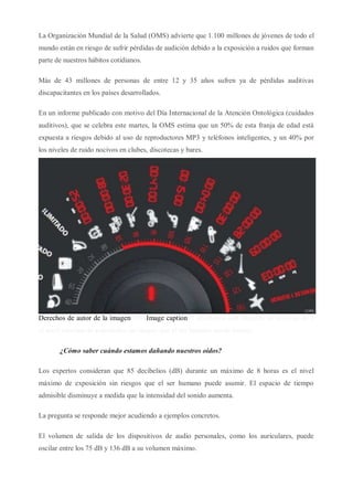 La Organización Mundial de la Salud (OMS) advierte que 1.100 millones de jóvenes de todo el
mundo están en riesgo de sufrir pérdidas de audición debido a la exposición a ruidos que forman
parte de nuestros hábitos cotidianos.
Más de 43 millones de personas de entre 12 y 35 años sufren ya de pérdidas auditivas
discapacitantes en los países desarrollados.
En un informe publicado con motivo del Día Internacional de la Atención Ontológica (cuidados
auditivos), que se celebra este martes, la OMS estima que un 50% de esta franja de edad está
expuesta a riesgos debido al uso de reproductores MP3 y teléfonos inteligentes, y un 40% por
los niveles de ruido nocivos en clubes, discotecas y bares.
Derechos de autor de la imagenOMSImage caption85 decibelios (dB) durante un máximo de 8
el nivel máximo de exposición sin riesgos que el ser humano puede asumir.
¿Cómo saber cuándo estamos dañando nuestros oídos?
Los expertos consideran que 85 decibelios (dB) durante un máximo de 8 horas es el nivel
máximo de exposición sin riesgos que el ser humano puede asumir. El espacio de tiempo
admisible disminuye a medida que la intensidad del sonido aumenta.
La pregunta se responde mejor acudiendo a ejemplos concretos.
El volumen de salida de los dispositivos de audio personales, como los auriculares, puede
oscilar entre los 75 dB y 136 dB a su volumen máximo.
 