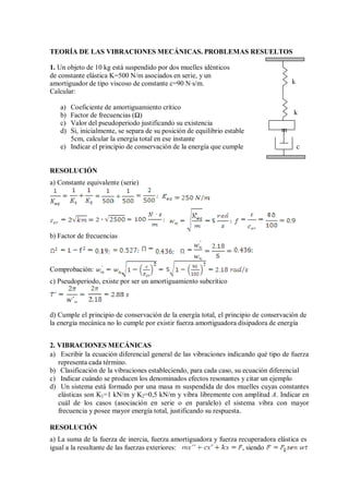 TEORÍA DE LAS VIBRACIONES MECÁNICAS. PROBLEMAS RESUELTOS
1. Un objeto de 10 kg está suspendido por dos muelles idénticos
de constante elástica K=500 N/m asociados en serie, y un
amortiguador de tipo viscoso de constante c=90 N·s/m. k
Calcular:
a) Coeficiente de amortiguamiento crítico
b) Factor de frecuencias (Ω) k
c) Valor del pseudoperiodo justificando su existencia
d) Si, inicialmente, se separa de su posición de equilibrio estable m
5cm, calcular la energía total en ese instante
e) Indicar el principio de conservación de la energía que cumple c
RESOLUCIÓN
a) Constante equivalente (serie)
b) Factor de frecuencias
Comprobación:
c) Pseudoperiodo, existe por ser un amortiguamiento subcrítico
d) Cumple el principio de conservación de la energía total, el principio de conservación de
la energía mecánica no lo cumple por existir fuerza amortiguadora disipadora de energía
2. VIBRACIONES MECÁNICAS
a) Escribir la ecuación diferencial general de las vibraciones indicando qué tipo de fuerza
representa cada término.
b) Clasificación de la vibraciones estableciendo, para cada caso, su ecuación diferencial
c) Indicar cuándo se producen los denominados efectos resonantes y citar un ejemplo
d) Un sistema está formado por una masa m suspendida de dos muelles cuyas constantes
elásticas son K1=1 kN/m y K2=0,5 kN/m y vibra libremente con amplitud A. Indicar en
cuál de los casos (asociación en serie o en paralelo) el sistema vibra con mayor
frecuencia y posee mayor energía total, justificando su respuesta.
RESOLUCIÓN
a) La suma de la fuerza de inercia, fuerza amortiguadora y fuerza recuperadora elástica es
igual a la resultante de las fuerzas exteriores: , siendo
 