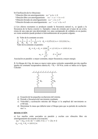 b) Clasificación de la vibraciones
Vibración libre sin amortiguamiento
Vibración libre con amortiguamiento
Vibración forzada sin amortiguamiento
Vibración forzada con amortiguamiento
c) Los efectos resonantes se producen cuando la frecuencia natural wn se iguala a la
frecuencia de la fuerza exterior w. Ejemplos: rotura de cristales por el paso de un avión,
rotura de una copa por una determinada voz; paso acompasado de soldados en un puente;
un viento armónico puede producir el derrumbamiento de un puente colgante.
d) Valor de la constante en serie:
Valor de la constante en paralelo:
Asociación en paralelo: a mayor constante, mayor frecuencia y mayor energía
3. Un bloque de 4 kg. de masa se mueve entre guías verticales suspendido por dos muelles
iguales de constante recuperadora elástica K1 = K2 = 50 N/m, como se indica en la figura.
Calcular:
K1 K2
a) Ecuación de las pequeñas oscilaciones del sistema.
b) Periodo y frecuencia del movimiento resultante.
c) Velocidad y aceleración máxima del bloque si la amplitud del movimiento es
a=60 mm.
d) Determinar la masa que debería tener el bloque para que su periodo de oscilación
sea 1 s.
RESOLUCIÓN
a) Los muelles están asociados en paralelo y oscilan con vibración libre sin
amortiguamiento de acuerdo a la ecuación:
 