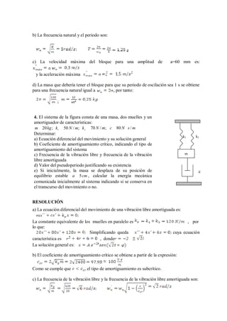 b) La frecuencia natural y el periodo son:
c) La velocidad máxima del bloque para una amplitud de a=60 mm es:
y la aceleración máxima
d) La masa que debería tener el bloque para que su periodo de oscilación sea 1 s se obtiene
para una frecuencia natural igual a , por tanto:
;
4. El sistema de la figura consta de una masa, dos muelles y un
amortiguador de características:
m 20kg; k1
50 N / m; k2
70 N / m; c 80 N s / m
Determinar:
a) Ecuación diferencial del movimiento y su solución general
b) Coeficiente de amortiguamiento crítico, indicando el tipo de
amortiguamiento del sistema
c) Frecuencia de la vibración libre y frecuencia de la vibración
libre amortiguada
d) Valor del pseudoperiodo justificando su existencia
e) Si inicialmente, la masa se desplaza de su posición de
k1 k2
m
c
equilibrio estable a 5cm , calcular la energía mecánica
comunicada inicialmente al sistema indicando si se conserva en
el transcurso del movimiento o no.
RESOLUCIÓN
a) La ecuación diferencial del movimiento de una vibración libre amortiguada es:
La constante equivalente de los muelles en paralelo es , por
lo que:
Simplificando queda cuya ecuación
característica es , donde
La solución general es:
b) El coeficiente de amortiguamiento crítico se obtiene a partir de la expresión:
Como se cumple que el tipo de amortiguamiento es subcrítico.
c) La frecuencia de la vibración libre y la frecuencia de la vibración libre amortiguada son:
 