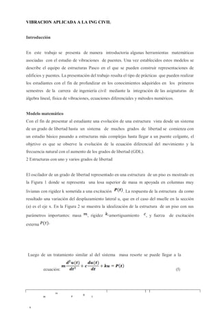 VIBRACION APLICADA A LA ING CIVIL
Introducción
En este trabajo se presenta de manera introductoria algunas herramientas matemáticas
asociadas con el estudio de vibraciones de puentes. Una vez establecidos estos modelos se
describe el equipo de estructuras Pasco en el que se pueden construir representaciones de
edificios y puentes. La presentación del trabajo resalta el tipo de prácticas que pueden realizar
los estudiantes con el fin de profundizar en los conocimientos adquiridos en los primeros
semestres de la carrera de ingeniería civil mediante la integración de las asignaturas de
álgebra lineal, física de vibraciones, ecuaciones diferenciales y métodos numéricos.
Modelo matemático
Con el fin de presentar al estudiante una evolución de una estructura vista desde un sistema
de un grado de libertad hasta un sistema de muchos grados de libertad se comienza con
un estudio básico pasando a estructuras más complejas hasta llegar a un puente colgante, el
objetivo es que se observe la evolución de la ecuación diferencial del movimiento y la
frecuencia natural con el aumento de los grados de libertad (GDL).
2 Estructuras con uno y varios grados de libertad
El oscilador de un grado de libertad representado en una estructura de un piso es mostrado en
la Figura 1 donde se representa una losa superior de masa m apoyada en columnas muy
livianas con rigidez k sometida a una excitación . La respuesta de la estructura da como
resultado una variación del desplazamiento lateral u, que en el caso del muelle en la sección
(a) es el eje x. En la Figura 2 se muestra la idealización de la estructura de un piso con sus
parámetros importantes: masa , rigidez amortiguamiento , y fuerza de excitación
externa
Luego de un tratamiento similar al del sistema masa resorte se puede llegar a la
ecuación: (5)
 