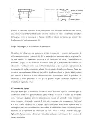 Figura 1. Estructura idealizada, oscilador viscoelástico de
1 GDL. (Tarque, 2003)
Figura 2. Diagrama de cuerpo libre de la losa.
Si ahora la estructura tiene más de un piso se toma cada piso como un sistema masa resorte,
un edificio puede ser representado como una sola columna con masas concentradas a la altura
de los pisos como se muestra en la Figura 3 donde se indican las fuerzas que actúan y los
desplazamientos horizontales sobre ella.
Equipo PASCO para el modelamiento de estructuras
El análisis de vibraciones de estructuras civiles es complejo y requiere del dominio de
múltiples conocimientos en ingeniería, física, matemáticas, instrumentación y programación.
De esta manera, es importante introducir a los estudiantes en estos conocimientos en
diferentes etapas de su formación académica tanto en la parte teórica relacionada con
vibraciones y ondas, así como en la parte experimental en la que se cubren aspectos como la
instrumentación y el procesamiento señales. En esta sección describimos el equipo Pasco que
permite a los estudiantes trabajar con un modelo simple con el que se pueden adquirir datos
para explorar la forma en la que vibran estructuras construidas a nivel de prácticas de
laboratorio o cómo proyectos en los que se pueden integrar diferentes asignaturas del
programa de Ingeniería Civil.
1 Elementos del equipo
El equipo Pasco para el análisis de estructuras ofrece diferentes tipos de elementos para la
construcción de modelos que capturan las características básicas en el análisis de estructuras
como viviendas y puentes. Contiene elementos que pueden ser utilizados como columnas y
otros elementos estructurales para unir de diferentes maneras estas componentes. Adicional
a lo mencionado anteriormente, el equipo cuenta con diversos sensores que registran la carga
en una parte particular de la estructura, la deflexión de un elemento o su aceleración registrada
mediante un acelerómetro. La adquisición de estos datos se realiza mediante el equipo
Xplorer GLX, que permite almacenar y visualizar en tiempo real los datos de 4 sensores de
manera simultánea.
 