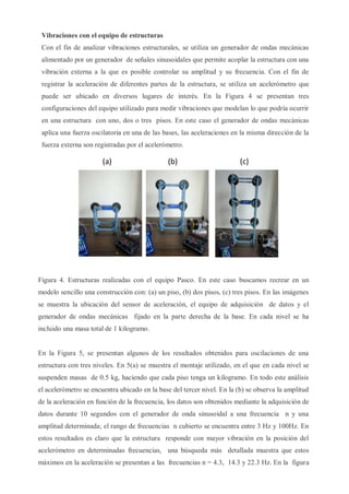 Vibraciones con el equipo de estructuras
Con el fin de analizar vibraciones estructurales, se utiliza un generador de ondas mecánicas
alimentado por un generador de señales sinusoidales que permite acoplar la estructura con una
vibración externa a la que es posible controlar su amplitud y su frecuencia. Con el fin de
registrar la aceleración de diferentes partes de la estructura, se utiliza un acelerómetro que
puede ser ubicado en diversos lugares de interés. En la Figura 4 se presentan tres
configuraciones del equipo utilizado para medir vibraciones que modelan lo que podría ocurrir
en una estructura con uno, dos o tres pisos. En este caso el generador de ondas mecánicas
aplica una fuerza oscilatoria en una de las bases, las aceleraciones en la misma dirección de la
fuerza externa son registradas por el acelerómetro.
Figura 4. Estructuras realizadas con el equipo Pasco. En este caso buscamos recrear en un
modelo sencillo una construcción con: (a) un piso, (b) dos pisos, (c) tres pisos. En las imágenes
se muestra la ubicación del sensor de aceleración, el equipo de adquisición de datos y el
generador de ondas mecánicas fijado en la parte derecha de la base. En cada nivel se ha
incluido una masa total de 1 kilogramo.
En la Figura 5, se presentan algunos de los resultados obtenidos para oscilaciones de una
estructura con tres niveles. En 5(a) se muestra el montaje utilizado, en el que en cada nivel se
suspenden masas de 0.5 kg, haciendo que cada piso tenga un kilogramo. En todo este análisis
el acelerómetro se encuentra ubicado en la base del tercer nivel. En la (b) se observa la amplitud
de la aceleración en función de la frecuencia, los datos son obtenidos mediante la adquisición de
datos durante 10 segundos con el generador de onda sinusoidal a una frecuencia n y una
amplitud determinada; el rango de frecuencias n cubierto se encuentra entre 3 Hz y 100Hz. En
estos resultados es claro que la estructura responde con mayor vibración en la posición del
acelerómetro en determinadas frecuencias, una búsqueda más detallada muestra que estos
máximos en la aceleración se presentan a las frecuencias n = 4.3, 14.3 y 22.3 Hz. En la figura
 