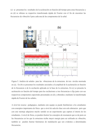 (c) se presentan los resultados de la aceleración en función del tiempo para estas frecuencias y
en (d) se obtiene su respectiva transformada rápida de Fourier con el fin de encontrar las
frecuencias de vibración f para cada una de las componentes de la señal.
Figura 5. Análisis de señales para las vibraciones de la estructura de tres niveles mostrada
en (a). En (b) se presentan los resultados asociados a la amplitud de la aceleración en función
de la frecuencia n de la oscilación aplicada en la base de la estructura. En (c) se presenta la
aceleración en función del tiempo para las oscilaciones a tres frecuencias n fija junto con sus
respectivas componentes espectrales presentadas en (d) y obtenida a mediante la transformada
rápida de Fourier de las señales.
A nivel de recurso pedagógico, mediante este equipo se puede familiarizar a los estudiantes
con conceptos importantes de física que a nivel de aula de clase son solo abstractos pero que
con este montaje adquieren mucho sentido en un experimento que captura el interés de los
estudiantes. A nivel de física, se pueden ilustrar los conceptos de resonancia que se da justo en
las frecuencias en los que la estructura recibe mayor energía para ser utilizada en vibración,
también se pueden ilustrar fenómenos de modulación que son evidentes a determinadas
frecuencias.
 