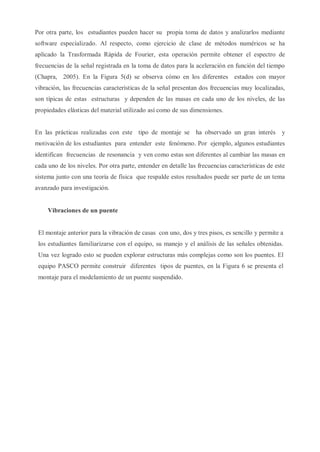 Por otra parte, los estudiantes pueden hacer su propia toma de datos y analizarlos mediante
software especializado. Al respecto, como ejercicio de clase de métodos numéricos se ha
aplicado la Trasformada Rápida de Fourier, esta operación permite obtener el espectro de
frecuencias de la señal registrada en la toma de datos para la aceleración en función del tiempo
(Chapra, 2005). En la Figura 5(d) se observa cómo en los diferentes estados con mayor
vibración, las frecuencias características de la señal presentan dos frecuencias muy localizadas,
son típicas de estas estructuras y dependen de las masas en cada uno de los niveles, de las
propiedades elásticas del material utilizado así como de sus dimensiones.
En las prácticas realizadas con este tipo de montaje se ha observado un gran interés y
motivación de los estudiantes para entender este fenómeno. Por ejemplo, algunos estudiantes
identifican frecuencias de resonancia y ven como estas son diferentes al cambiar las masas en
cada uno de los niveles. Por otra parte, entender en detalle las frecuencias características de este
sistema junto con una teoría de física que respalde estos resultados puede ser parte de un tema
avanzado para investigación.
Vibraciones de un puente
El montaje anterior para la vibración de casas con uno, dos y tres pisos, es sencillo y permite a
los estudiantes familiarizarse con el equipo, su manejo y el análisis de las señales obtenidas.
Una vez logrado esto se pueden explorar estructuras más complejas como son los puentes. El
equipo PASCO permite construir diferentes tipos de puentes, en la Figura 6 se presenta el
montaje para el modelamiento de un puente suspendido.
 