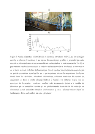 Figura 6. Puente suspendido construido con el equipo de estructuras PASCO. (a) En la imagen
derecha se observa el puente en el que en uno de sus extremos se ubica el generador de ondas
mecánicas, el acelerómetro se encuentra ubicado en la mitad de la parte suspendida. En (b) se
presentan los resultados asociados a la amplitud de la aceleración en función de la frecuencia n
de la fuerza aplicada en la base de la estructura. En este montaje los estudiantes pueden diseñar
su propio proyecto de investigación en el que se pueden integrar las asignaturas de álgebra
lineal, física de vibraciones, ecuaciones diferenciales y métodos numéricos. El esquema de
adquisición de datos es similar a lo presentado en la Figura 5. Sin embargo, en este caso los
espectros de frecuencias contienen muchas más componentes debido a la cantidad de
elementos que se encuentran vibrando y a sus posibles modos de oscilación. En esta etapa los
estudiantes ya han explorado diferentes conocimientos y van a entender mucho mejor los
fundamentos detrás del análisis de estas estructuras
 