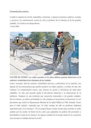 Contaminación acústica.
Cuando se superan los niveles soportables, comienzan a aparecer trastornos auditivos, sociales
y nerviosos. La contaminación sonora no sólo es producto de la industria ni de las grandes
ciudades. Ya existía en la antigua Roma.
14 Jun 2006
1
FACTOR DE ESTRES. Los ruidos causados en las obras públicas generan alteraciones en la
audición e irritabilidad en los habitantes de las ciudades.
Estrés, insomnio, falta de atención, irritabilidad nerviosa y alteraciones en la audición, son
algunas de las consecuencias que pueden producir los ruidos molestos y sonidos de muy alto
volumen. La contaminación sonora –que consiste en niveles y frecuencias de ruido poco
saludable– no sólo está presente desde la Revolución Industrial y la urbanización de la
población. Tampoco es una condición que caracteriza únicamente a las grandes ciudades.
Por el contrario, ya anduvo perturbando la vida cotidiana en las primeras civilizaciones. En un
documento que emitió la Organización Mundial de la Salud (OMS) en 1999, llamado “Guías
para el ruido urbano”, expresaba que “el ruido siempre ha sido un problema ambiental
importante para el ser humano”. “En la antigua Roma existían normas para controlar el ruido
emitido por las ruedas de hierro de los carros que golpeaban las piedras del pavimento y
perturbaban el sueño de los romanos. En algunas ciudades de la Europa medieval no se permitía
usar carruajes ni cabalgar durante la noche”.
 