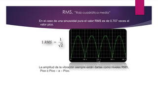 RMS. “Raíz cuadrática media”
En el caso de una sinusoidal pura el valor RMS es de 0.707 veces el
valor pico.
La amplitud de la vibración siempre están dadas como niveles RMS,
Pico ó Pico – a – Pico.
 
