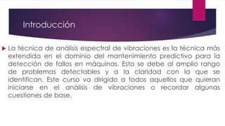 Introducción
 La técnica de análisis espectral de vibraciones es la técnica más
extendida en el dominio del mantenimiento predictivo para la
detección de fallos en máquinas. Esto se debe al amplio rango
de problemas detectables y a la claridad con la que se
identifican. Este curso va dirigido a todos aquellos que quieran
iniciarse en el análisis de vibraciones o recordar algunas
cuestiones de base.
 