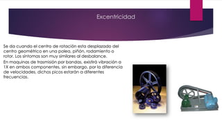 Excentricidad
Se da cuando el centro de rotación esta desplazado del
centro geométrico en una polea, piñón, rodamiento o
rotor. Los síntomas son muy similares al desbalance.
En maquinas de trasmisión por bandas, existirá vibración a
1X en ambos componentes, sin embargo, por la diferencia
de velocidades, dichos picos estarán a diferentes
frecuencias.
 