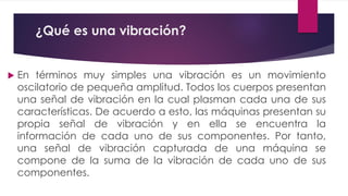 ¿Qué es una vibración?
 En términos muy simples una vibración es un movimiento
oscilatorio de pequeña amplitud. Todos los cuerpos presentan
una señal de vibración en la cual plasman cada una de sus
características. De acuerdo a esto, las máquinas presentan su
propia señal de vibración y en ella se encuentra la
información de cada uno de sus componentes. Por tanto,
una señal de vibración capturada de una máquina se
compone de la suma de la vibración de cada uno de sus
componentes.
 