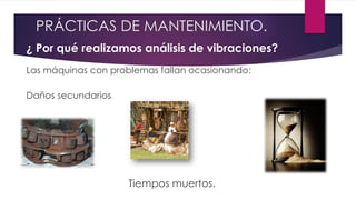¿ Por qué realizamos análisis de vibraciones?
Las máquinas con problemas fallan ocasionando:
Daños secundarios.
Tiempos muertos.
PRÁCTICAS DE MANTENIMIENTO.
 