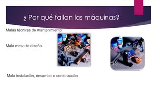 Malas técnicas de mantenimiento.
Mala mesa de diseño.
Mala instalación, ensamble o construcción.
¿ Por qué fallan las máquinas?
 