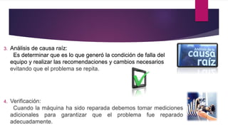 3. Análisis de causa raíz:
Es determinar que es lo que generó la condición de falla del
equipo y realizar las recomendaciones y cambios necesarios
evitando que el problema se repita.
4. Verificación:
Cuando la máquina ha sido reparada debemos tomar mediciones
adicionales para garantizar que el problema fue reparado
adecuadamente.
 