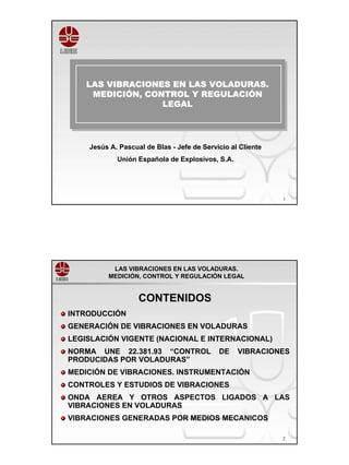 LAS VIBRACIONES EN LAS VOLADURAS.
    LAS VIBRACIONES EN LAS VOLADURAS.
     MEDICIÓN, CONTROL Y REGULACIÓN
      MEDICIÓN, CONTROL Y REGULACIÓN
                  LEGAL
                   LEGAL



    Jesús A. Pascual de Blas - Jefe de Servicio al Cliente
            Unión Española de Explosivos, S.A.




                                                             1




           LAS VIBRACIONES EN LAS VOLADURAS.
          MEDICIÓN, CONTROL Y REGULACIÓN LEGAL


                   CONTENIDOS
INTRODUCCIÓN
GENERACIÓN DE VIBRACIONES EN VOLADURAS
LEGISLACIÓN VIGENTE (NACIONAL E INTERNACIONAL)
NORMA UNE 22.381.93 “CONTROL                DE    VIBRACIONES
PRODUCIDAS POR VOLADURAS”
MEDICIÓN DE VIBRACIONES. INSTRUMENTACIÓN
CONTROLES Y ESTUDIOS DE VIBRACIONES
ONDA AEREA Y OTROS ASPECTOS LIGADOS A LAS
VIBRACIONES EN VOLADURAS
VIBRACIONES GENERADAS POR MEDIOS MECANICOS

                                                             2
 