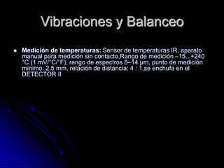 Vibraciones y Balanceo
 Medición de temperaturas: Sensor de temperaturas IR, aparato
manual para medición sin contacto,Rango de medición –15...+240
°C (1 mV/°C/°F), rango de espectros 8–14 µm, punto de medición
mínimo: 2,5 mm, relación de distancia: 4 : 1,se enchufa en el
DETECTOR II
 