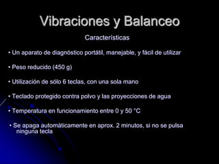 Vibraciones y Balanceo
Características
• Un aparato de diagnóstico portátil, manejable, y fácil de utilizar
• Peso reducido (450 g)
• Utilización de sólo 6 teclas, con una sola mano
• Teclado protegido contra polvo y las proyecciones de agua
• Temperatura en funcionamiento entre 0 y 50 °C
• Se apaga automáticamente en aprox. 2 minutos, si no se pulsa
ninguna tecla
 