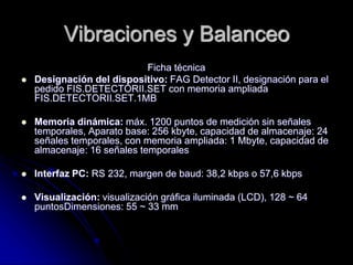 Vibraciones y Balanceo
Ficha técnica
 Designación del dispositivo: FAG Detector II, designación para el
pedido FIS.DETECTORII.SET con memoria ampliada
FIS.DETECTORII.SET.1MB
 Memoria dinámica: máx. 1200 puntos de medición sin señales
temporales, Aparato base: 256 kbyte, capacidad de almacenaje: 24
señales temporales, con memoria ampliada: 1 Mbyte, capacidad de
almacenaje: 16 señales temporales
 Interfaz PC: RS 232, margen de baud: 38,2 kbps o 57,6 kbps
 Visualización: visualización gráfica iluminada (LCD), 128 ~ 64
puntosDimensiones: 55 ~ 33 mm
 