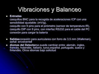 Vibraciones y Balanceo
 Entradas
casquillos BNC para la recogida de aceleraciones ICP con una
sensibilidad ajustable: (mV/g),
casquillo con 9 pins para el pirómetro (sensor de temperatura IR),
casquillo DIP con 9 pins, con interfaz RS232 para el cable del PC
conexión para cargar la batería
 Salidasconexión para auriculares con forro de 3,5 mm (Walkman),
señal: envolventeI
 diomas del Detectorse puede cambiar entre: alemán, ingles,
francés, holandés, italiano, turco,español, portugués, sueco y
finlandés. Otros idiomas bajo solicitud
 