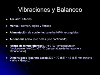 Vibraciones y Balanceo
 Teclado: 6 teclas
 Manual: alemán, inglés y francés
 Alimentación de corriente: baterías NiMH recargables
 Autonomía aprox. 6–8 horas (uso continuado)
 Rango de temperaturas: 0...+50 °C (temperatura en
funcionamiento)–20...+70 °C (temperatura de transporte y
almacenado)
 Dimensiones (aparato base): 230 ~ 70 (53) ~ 45 (53) mm (Ancho
~ Alto ~ Grueso)
 