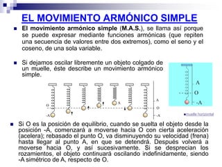 EL MOVIMIENTO ARMÓNICO SIMPLE
 El movimiento armónico simple (M.A.S.), se llama así porque
se puede expresar mediante funciones armónicas (que repiten
una secuencia de valores entre dos extremos), como el seno y el
coseno, de una sola variable.
 Si dejamos oscilar libremente un objeto colgado de
un muelle, éste describe un movimiento armónico
simple.
muelle horizontal
 Si O es la posición de equilibrio, cuando se suelta el objeto desde la
posición -A, comenzará a moverse hacia O con cierta aceleración
(acelera); rebasado el punto O, va disminuyendo su velocidad (frena)
hasta llegar al punto A, en que se detendrá. Después volverá a
moverse hacia O, y así sucesivamente. Si se desprecian los
rozamientos, el objeto continuará oscilando indefinidamente, siendo
-A simétrico de A, respecto de O.
 