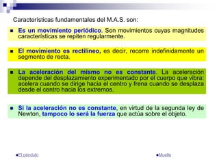Características fundamentales del M.A.S. son:
 El movimiento es rectilíneo, es decir, recorre indefinidamente un
segmento de recta.
 Es un movimiento periódico. Son movimientos cuyas magnitudes
características se repiten regularmente.
 La aceleración del mismo no es constante. La aceleración
depende del desplazamiento experimentado por el cuerpo que vibra:
acelera cuando se dirige hacia el centro y frena cuando se desplaza
desde el centro hacia los extremos.
 Si la aceleración no es constante, en virtud de la segunda ley de
Newton, tampoco lo será la fuerza que actúa sobre el objeto.
El péndulo Muelle
 