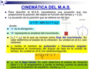 CINEMÁTICA DEL M.A.S.
 Para describir el M.A.S. necesitamos una ecuación que nos
proporcione la posición del objeto en función del tiempo y = y (t).
 La ecuación de la posición que se obtiene es del tipo:
y = A · sen ( t + 0)
donde:
 “y” es la elongación.
 “A” representa la amplitud del movimiento.
 ( t + 0) es lo que se conoce como fase del movimiento. Su
valor determina el estado de la vibración. Su unidad en el S.I. son
radianes.
  recibe el nombre de pulsación o frecuencia angular.
Representa el incremento del ángulo de fase en la unidad de
tiempo. Su unidad en el S.I es radianes/segundo.
 = 2  = 2 ·  · f
T
 0 es la fase inicial. Su valor determina el estado de vibración
para t = 0. Si empezamos a contar el tiempo cuando la partícula
pasa por la posición de equilibrio, resulta 0 = 0.
 