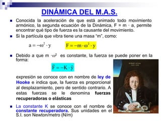 DINÁMICA DEL M.A.S.
 Conocida la aceleración de que está animado todo movimiento
armónico, la segunda ecuación de la Dinámica, F = m · a, permite
encontrar qué tipo de fuerza es la causante del movimiento.
 Si la partícula que vibra tiene una masa “m”, como:
a y  2
yωmF 2

 Debido a que m ·2 es constante, la fuerza se puede poner en la
forma:
yKF


expresión se conoce con en nombre de ley de
Hooke e indica que, la fuerza es proporcional
al desplazamiento, pero de sentido contrario. A
estas fuerzas se le denomina fuerzas
recuperadoras o elásticas
 La constante K se conoce con el nombre de
constante recuperadora. Sus unidades en el
S.I. son Newton/metro (N/m)
 