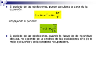  El período de las oscilaciones, cuando la fuerza es de naturaleza
elástica, no depende de la amplitud de las oscilaciones sino de la
masa del cuerpo y de la constante recuperadora.
 El período de las oscilaciones, puede calcularse a partir de la
expresión:
K m m
T
   
2
2
2
4
despejando el período:
T
m
K
 2 
 
