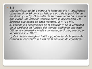  S.1
Una partícula de 50 g vibra a lo largo del eje X, alejándose
como máximo 10 cm a un lado y a otro de la posición de
equilibrio (x = 0). El estudio de su movimiento ha revelado
que existe una relación sencilla entre la aceleración y la
posición que ocupa en cada instante: a = -16 π2x.
a) Escriba las expresiones de la posición y de la velocidad
de la partícula en función del tiempo, sabiendo que este
último se comenzó a medir cuando la partícula pasaba por
la posición x = 10 cm.
b) Calcule las energías cinética y potencial de la partícula
cuando se encuentra a 5 cm de la posición de equilibrio.
 
