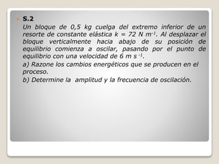  S.2
Un bloque de 0,5 kg cuelga del extremo inferior de un
resorte de constante elástica k = 72 N m-1. Al desplazar el
bloque verticalmente hacia abajo de su posición de
equilibrio comienza a oscilar, pasando por el punto de
equilibrio con una velocidad de 6 m s -1.
a) Razone los cambios energéticos que se producen en el
proceso.
b) Determine la amplitud y la frecuencia de oscilación.
 