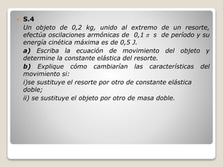  S.4
Un objeto de 0,2 kg, unido al extremo de un resorte,
efectúa oscilaciones armónicas de 0,1  s de período y su
energía cinética máxima es de 0,5 J.
a) Escriba la ecuación de movimiento del objeto y
determine la constante elástica del resorte.
b) Explique cómo cambiarían las características del
movimiento si:
i)se sustituye el resorte por otro de constante elástica
doble;
ii) se sustituye el objeto por otro de masa doble.
 