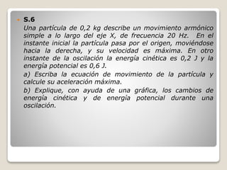  S.6
Una partícula de 0,2 kg describe un movimiento armónico
simple a lo largo del eje X, de frecuencia 20 Hz. En el
instante inicial la partícula pasa por el origen, moviéndose
hacia la derecha, y su velocidad es máxima. En otro
instante de la oscilación la energía cinética es 0,2 J y la
energía potencial es 0,6 J.
a) Escriba la ecuación de movimiento de la partícula y
calcule su aceleración máxima.
b) Explique, con ayuda de una gráfica, los cambios de
energía cinética y de energía potencial durante una
oscilación.
 