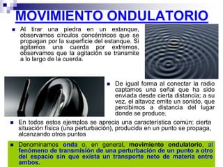 MOVIMIENTO ONDULATORIO
 Al tirar una piedra en un estanque,
observamos círculos concéntricos que se
propagan por la superficie del estanque. Si
agitamos una cuerda por extremos,
observamos que la agitación se transmite
a lo largo de la cuerda.
 De igual forma al conectar la radio
captamos una señal que ha sido
enviada desde cierta distancia; a su
vez, el altavoz emite un sonido, que
percibimos a distancia del lugar
donde se produce.
 En todos estos ejemplos se aprecia una característica común: cierta
situación física (una perturbación), producida en un punto se propaga,
alcanzando otros puntos
 Denominamos onda o, en general, movimiento ondulatorio, al
fenómeno de transmisión de una perturbación de un punto a otro
del espacio sin que exista un transporte neto de materia entre
ambos.
 