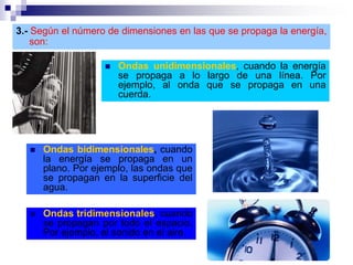 3.- Según el número de dimensiones en las que se propaga la energía,
son:
 Ondas unidimensionales, cuando la energía
se propaga a lo largo de una línea. Por
ejemplo, al onda que se propaga en una
cuerda.
 Ondas bidimensionales, cuando
la energía se propaga en un
plano. Por ejemplo, las ondas que
se propagan en la superficie del
agua.
 Ondas tridimensionales, cuando
se propagan por todo el espacio.
Por ejemplo, el sonido en el aire.
 