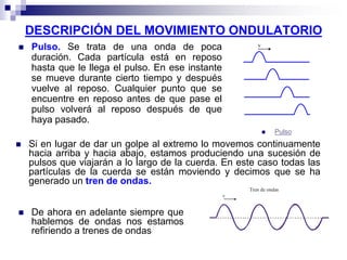 DESCRIPCIÓN DEL MOVIMIENTO ONDULATORIO
 Pulso. Se trata de una onda de poca
duración. Cada partícula está en reposo
hasta que le llega el pulso. En ese instante
se mueve durante cierto tiempo y después
vuelve al reposo. Cualquier punto que se
encuentre en reposo antes de que pase el
pulso volverá al reposo después de que
haya pasado.
 Pulso
 Si en lugar de dar un golpe al extremo lo movemos continuamente
hacia arriba y hacia abajo, estamos produciendo una sucesión de
pulsos que viajarán a lo largo de la cuerda. En este caso todas las
partículas de la cuerda se están moviendo y decimos que se ha
generado un tren de ondas.
v
Tren de ondas
 De ahora en adelante siempre que
hablemos de ondas nos estamos
refiriendo a trenes de ondas
 