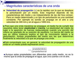  Para que una onda mecánica se propague, el medio ha de cumplir dos
requisitos debe tener elasticidad e inercia. La elasticidad del medio da
lugar a la aparición de fuerzas restauradoras cuando una porción del
mismo es apartada de su posición de equilibrio. La inercia del medio es
que en última instancia explica el tipo de movimiento debido a la
perturbación. Ambas propiedades del medio son las que determinan
finalmente la velocidad a la que se propaga una onda.
- Magnitudes características de una onda
 Velocidad de propagación (v) es la rapidez con la que se desplaza
la perturbación por un medio. Esta magnitud depende de las
características del medio y es independiente de las del foco emisor.
Para un medio determinado y un tipo de perturbación es una cantidad
constante. Por ejemplo es sonido se propaga en el aire a una
velocidad de 340 m/s y en el agua a 1400 m/s.
inercialpropiedad
elásticapropiedad
v 
Está comprobado que, en general, la velocidad de propagación de una
onda en un medio puede expresarse como:
 Aunque estas propiedades son diferentes para cada medio, no es lo
mismo que la onda se propague el agua, que una cuerda o en el aire.
 