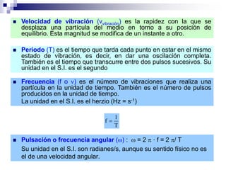  Velocidad de vibración (vvibración) es la rapidez con la que se
desplaza una partícula del medio en torno a su posición de
equilibrio. Esta magnitud se modifica de un instante a otro.
 Período (T) es el tiempo que tarda cada punto en estar en el mismo
estado de vibración, es decir, en dar una oscilación completa.
También es el tiempo que transcurre entre dos pulsos sucesivos. Su
unidad en el S.I. es el segundo
 Frecuencia (f o ) es el número de vibraciones que realiza una
partícula en la unidad de tiempo. También es el número de pulsos
producidos en la unidad de tiempo.
La unidad en el S.I. es el herzio (Hz = s-1)
T
1
f 
 Pulsación o frecuencia angular () :  = 2  · f = 2 / T
Su unidad en el S.I. son radianes/s, aunque su sentido físico no es
el de una velocidad angular.
 