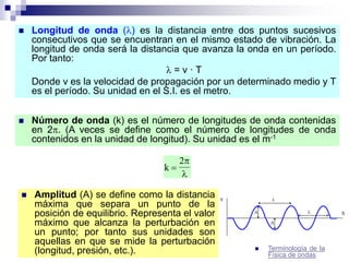  Longitud de onda () es la distancia entre dos puntos sucesivos
consecutivos que se encuentran en el mismo estado de vibración. La
longitud de onda será la distancia que avanza la onda en un período.
Por tanto:
 = v · T
Donde v es la velocidad de propagación por un determinado medio y T
es el período. Su unidad en el S.I. es el metro.
 Número de onda (k) es el número de longitudes de onda contenidas
en 2. (A veces se define como el número de longitudes de onda
contenidos en la unidad de longitud). Su unidad es el m-1
 Amplitud (A) se define como la distancia
máxima que separa un punto de la
posición de equilibrio. Representa el valor
máximo que alcanza la perturbación en
un punto; por tanto sus unidades son
aquellas en que se mide la perturbación
(longitud, presión, etc.).
k 
2

 Terminología de la
Física de ondas
 