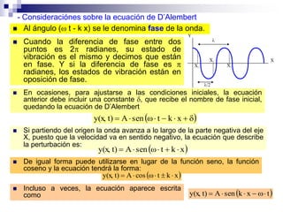  En ocasiones, para ajustarse a las condiciones iniciales, la ecuación
anterior debe incluir una constante , que recibe el nombre de fase inicial,
quedando la ecuación de D’Alembert
- Consideraciónes sobre la ecuación de D’Alembert
  xktωsenAt)y(x,
 Cuando la diferencia de fase entre dos
puntos es 2 radianes, su estado de
vibración es el mismo y decimos que están
en fase. Y si la diferencia de fase es 
radianes, los estados de vibración están en
oposición de fase.
 Al ángulo ( t - k x) se le denomina fase de la onda.
 Si partiendo del origen la onda avanza a lo largo de la parte negativa del eje
X, puesto que la velocidad va en sentido negativo, la ecuación que describe
la perturbación es:
 xktωsenAt)y(x, 
 De igual forma puede utilizarse en lugar de la función seno, la función
coseno y la ecuación tendrá la forma:
 xktωcosAt)y(x, 
 Incluso a veces, la ecuación aparece escrita
como  txksenAt)y(x, 
 
