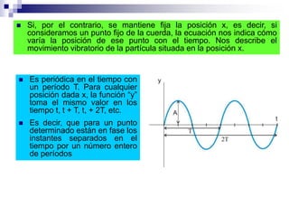  Es periódica en el tiempo con
un período T. Para cualquier
posición dada x, la función “y”
toma el mismo valor en los
tiempo t, t + T, t, + 2T, etc.
 Es decir, que para un punto
determinado están en fase los
instantes separados en el
tiempo por un número entero
de períodos
 Si, por el contrario, se mantiene fija la posición x, es decir, si
consideramos un punto fijo de la cuerda, la ecuación nos indica cómo
varía la posición de ese punto con el tiempo. Nos describe el
movimiento vibratorio de la partícula situada en la posición x.
 