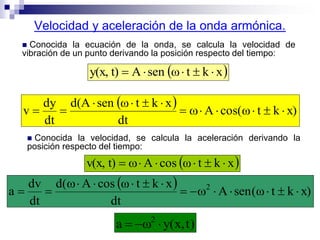 Velocidad y aceleración de la onda armónica.
 Conocida la ecuación de la onda, se calcula la velocidad de
vibración de un punto derivando la posición respecto del tiempo:
 xktωsenAt)y(x, 
  x)ktωcos(A
dt
xktωsend(A
dt
dy
v 


 Conocida la velocidad, se calcula la aceleración derivando la
posición respecto del tiempo:
 xktωoscAt)v(x, 
  x)ktω(senA
dt
xktωoscAd(
dt
dv
a 2



)t,x(ya 2

 