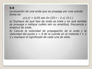  S.8
La ecuación de una onda que se propaga por una cuerda
tensa es:
y(x,t) = 0,05 sen 2π (25 t – 2 x) (S.I.)
a) Explique de qué tipo de onda se trata y en qué sentido
se propaga e indique cuáles son su amplitud, frecuencia y
longitud de onda.
b) Calcule la velocidad de propagación de la onda y la
velocidad del punto x = 0 de la cuerda en el instante t = 1
s y explique el significado de cada una de ellas.
 