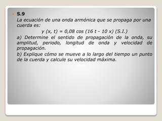  S.9
La ecuación de una onda armónica que se propaga por una
cuerda es:
y (x, t) = 0,08 cos (16 t - 10 x) (S.I.)
a) Determine el sentido de propagación de la onda, su
amplitud, periodo, longitud de onda y velocidad de
propagación.
b) Explique cómo se mueve a lo largo del tiempo un punto
de la cuerda y calcule su velocidad máxima.
 