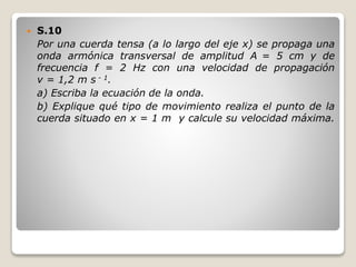  S.10
Por una cuerda tensa (a lo largo del eje x) se propaga una
onda armónica transversal de amplitud A = 5 cm y de
frecuencia f = 2 Hz con una velocidad de propagación
v = 1,2 m s - 1.
a) Escriba la ecuación de la onda.
b) Explique qué tipo de movimiento realiza el punto de la
cuerda situado en x = 1 m y calcule su velocidad máxima.
 