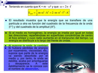  El resultado muestra que la energía que se transfiere de una
partícula a otra es función del cuadrado de la frecuencia de la onda
(f 2) y del cuadrado de la amplitud (A2).
 Teniendo en cuenta que K = m · 2 y que   2 f
E
1
2
m A f Apart
2
        2 2 2 2
2 m
 Si el medio es homogéneo, la energía se irradia por igual en todas
las direcciones, repartiéndose en superficies concéntricas de centro
el foco emisor y cuyo radio aumenta en el transcurso del tiempo. La
energía se distribuye a lo largo del frente de ondas.
 Al avanzar la onda, la cantidad
de partículas puestas en
vibración aumenta, por lo que la
energía se reparte para más
partículas y les toca a menos
cantidad, por lo que la amplitud
disminuye y la onda se atenúa.
 Si hubiera pérdidas de energía
por rozamiento, viscosidad, etc,
supone que parte de la energía
va siendo absorbida por el
medio y, por tanto, la onda se
debilita, acaba por amortiguarse
y desaparece. A este
debilitamiento se le conoce con
el nombre de absorción.
 